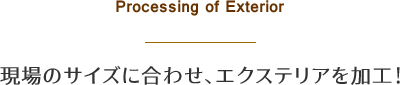 Processing of Exterior - 現場のサイズに合わせ、エクステリアを加工！